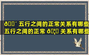 🐴 五行之间的正常关系有哪些,五行之间的正常 🦋 关系有哪些方面